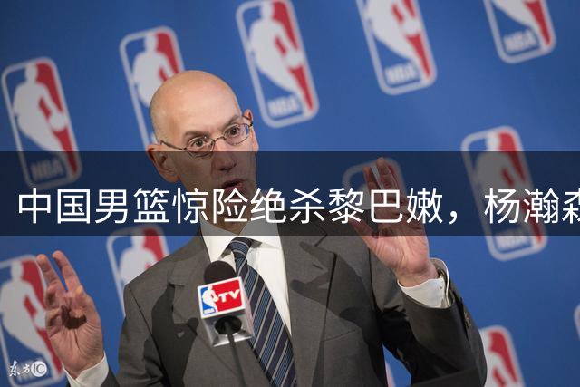 中国男篮惊险绝杀黎巴嫩，杨瀚森关键时刻建功