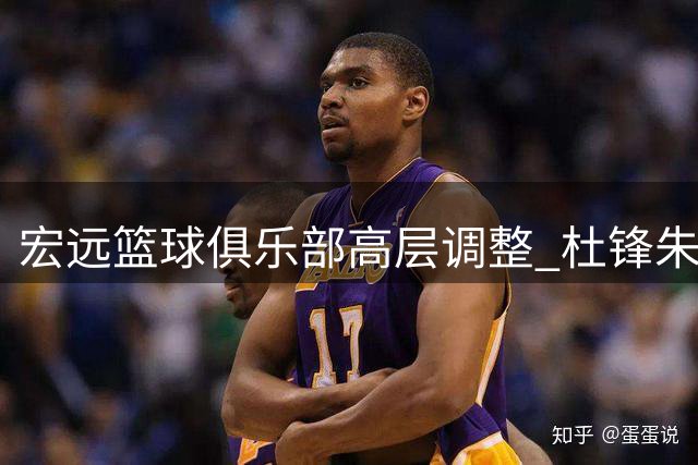 宏远篮球俱乐部高层调整 杜锋朱芳雨转任新职引关注