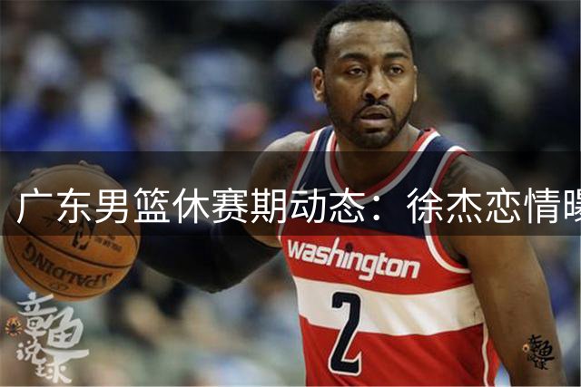 广东男篮休赛期动态：徐杰恋情曝光 王少杰重返北控 胡明轩热身赛亮相
