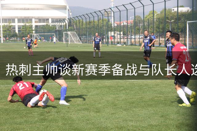 热刺主帅谈新赛季备战与队长人选安排
