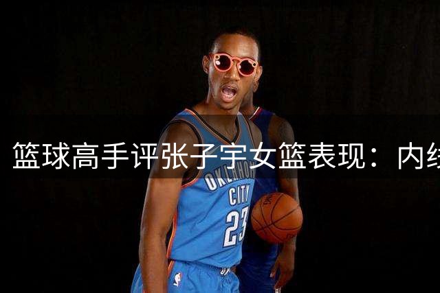 篮球高手评张子宇女篮表现：内线支柱作用受限