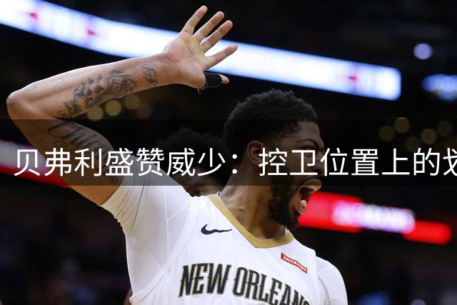 贝弗利盛赞威少：控卫位置上的划时代革新者值得最高礼遇
