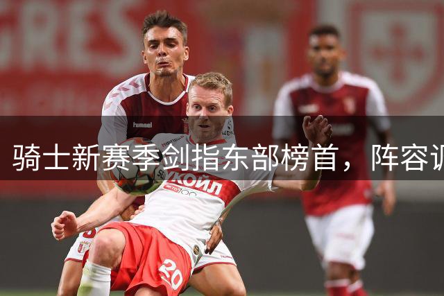 骑士新赛季剑指东部榜首，阵容调整暗藏玄机