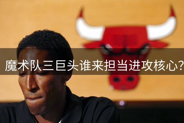 魔术队三巨头谁来担当进攻核心？