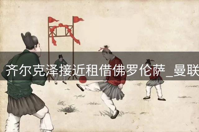 齐尔克泽接近租借佛罗伦萨 曼联着眼买断条款